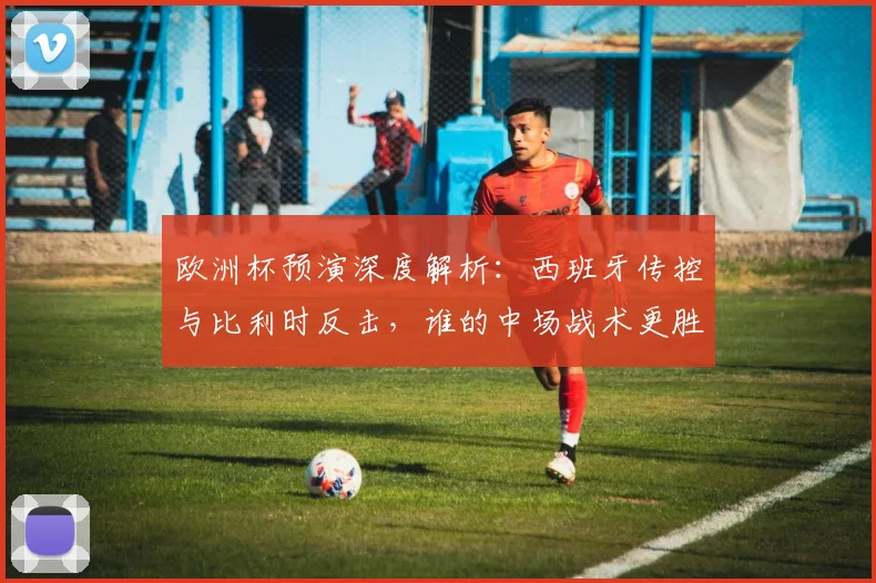 欧洲杯预演深度解析：西班牙传控与比利时反击，谁的中场战术更胜一筹？