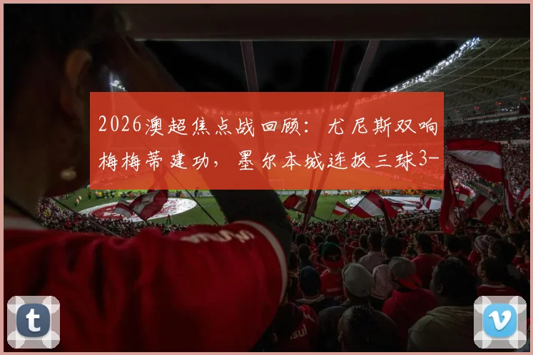 2026澳超焦点战回顾：尤尼斯双响梅梅蒂建功，墨尔本城连扳三球3-2险胜狮吼