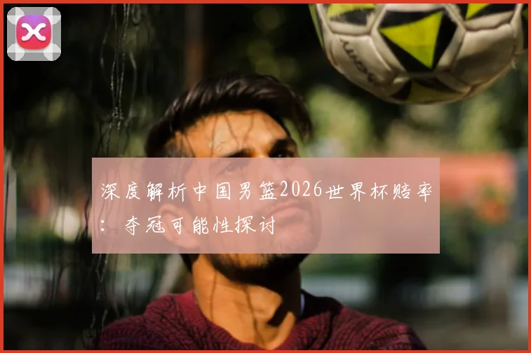 深度解析中国男篮2026世界杯赔率:夺冠可能性探讨