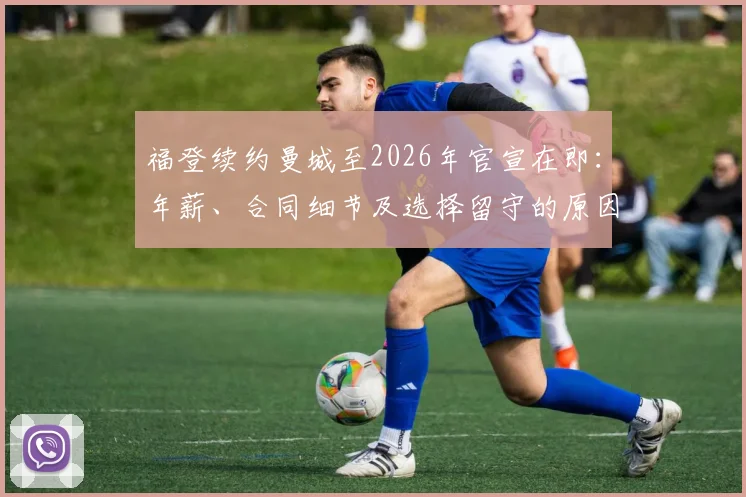 福登续约曼城至2026年官宣在即：年薪、合同细节及选择留守的原因深度分析